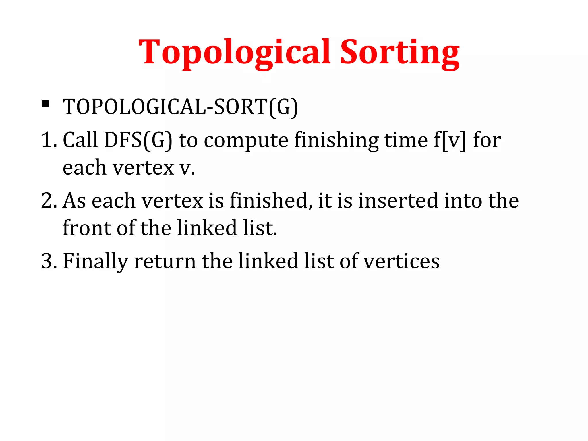 Topological Sorting
 TOPOLOGICAL-SORT(G)
1. Call DFS(G) to compute finishing time f[v] for
each vertex v.
2. As each vertex is finished, it is inserted into the
front of the linked list.
3. Finally return the linked list of vertices
 