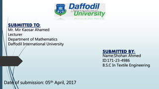 SUBMITTED TO:
Mr. Mir Kaosar Ahamed
Lecturer
Department of Mathematics
Daffodil International University
SUBMITTED BY:
Name:Shohan Ahmed
ID:171-23-4986
B.S.C In Textile Engineering
Date of submission: 05th April, 2017
 