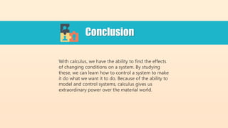 With calculus, we have the ability to find the effects
of changing conditions on a system. By studying
these, we can learn how to control a system to make
it do what we want it to do. Because of the ability to
model and control systems, calculus gives us
extraordinary power over the material world.
Conclusion
 