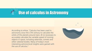 According to eHow, "Calculus has been used in
astronomy since the 17th century to calculate the
orbits of the planets around stars. [It is] necessary to
accurately calculate the variable speed of moving
objects in space, including asteroids, comets and
other celestial bodies. Many of today's most
interesting astronomical insights were gained with
the use of calculus."
Use of calculus in Astronomy
 