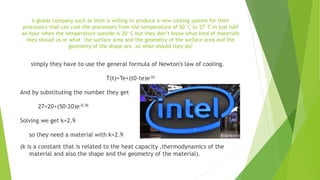 A global company such as Intel is willing to produce a new cooling system for their
processors that can cool the processors from the temperature of 50°C to 27°C in just half
an hour when the temperature outside is 20°C but they don’t know what kind of materials
they should us or what the surface area and the geometry of the surface area and the
geometry of the shape are .so what should they do?
simply they have to use the general formula of Newton's law of cooling.
T(t)=Te+(t0-te)e-kt
And by substituting the number they get
27=20+(50-20)e-0.5k
Solving we get k=2.9
so they need a material with k=2.9
(k is a constant that is related to the heat capacity ,thermodynamics of the
material and also the shape and the geometry of the material).
 