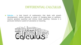 DIFFERENTIAL CALCULUS
 Calculus – is that branch of mathematics that deals with growth
(development), motion (process or power of changing place or position),
maxima (greatest quantity) and minima (least quantity). Calculus is a
particular method or system of calculation or reasoning.
 