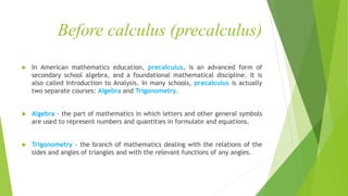 Before calculus (precalculus)
 In American mathematics education, precalculus, is an advanced form of
secondary school algebra, and a foundational mathematical discipline. It is
also called Introduction to Analysis. In many schools, precalculus is actually
two separate courses: Algebra and Trigonometry.
 Algebra - the part of mathematics in which letters and other general symbols
are used to represent numbers and quantities in formulate and equations.
 Trigonometry - the branch of mathematics dealing with the relations of the
sides and angles of triangles and with the relevant functions of any angles.
 