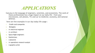 APPLICATIONS
Calculus is the language of engineers, scientists, and economists. The work of
these professionals has a huge impact on our daily life - from your
microwaves, cell phones, TV, and car to medicine, economy, and national
defense.
here are few examples in our day today life usage :
1. Credit card companies
2. Biologists
3. An electrical engineer
4. An architect
5. Space flight engineers
6. Statisticians
7. A physicist
8. An operations research analyst
9. A graphics artist
 