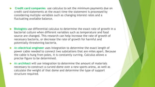  Credit card companies use calculus to set the minimum payments due on
credit card statements at the exact time the statement is processed by
considering multiple variables such as changing interest rates and a
fluctuating available balance.
 Biologists use differential calculus to determine the exact rate of growth in a
bacterial culture when different variables such as temperature and food
source are changed. This research can help increase the rate of growth of
necessary bacteria, or decrease the rate of growth for harmful and
potentially threatening bacteria.
 An electrical engineer uses integration to determine the exact length of
power cable needed to connect two substations that are miles apart. Because
the cable is hung from poles, it is constantly curving. Calculus allows a
precise figure to be determined.
 An architect will use integration to determine the amount of materials
necessary to construct a curved dome over a new sports arena, as well as
calculate the weight of that dome and determine the type of support
structure required.
 