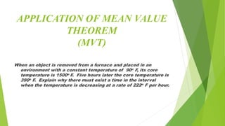 APPLICATION OF MEAN VALUE
THEOREM
(MVT)
When an object is removed from a furnace and placed in an
environment with a constant temperature of 90o F, its core
temperature is 1500o F. Five hours later the core temperature is
390o F. Explain why there must exist a time in the interval
when the temperature is decreasing at a rate of 222o F per hour.
 