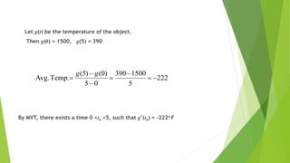 Let g(t) be the temperature of the object.
Then g(0) = 1500, g(5) = 390
By MVT, there exists a time 0 <to <5, such that g’(to) = –222o F
222
5
1500390
05
)0()5(
Temp.Avg. 





gg
 