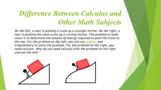 Difference Between Calculus and
Other Math Subjects
On the left, a man is pushing a crate up a straight incline. On the right, a
man is pushing the same crate up a curving incline. The problem in both
cases is to determine the amount of energy required to push the crate to
the top. For the problem on the left, you can use algebra and
trigonometry to solve the problem. For the problem on the right, you
need calculus. Why do you need calculus with the problem on the right
and not the left?
 