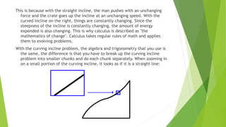 This is because with the straight incline, the man pushes with an unchanging
force and the crate goes up the incline at an unchanging speed. With the
curved incline on the right, things are constantly changing. Since the
steepness of the incline is constantly changing, the amount of energy
expended is also changing. This is why calculus is described as "the
mathematics of change". Calculus takes regular rules of math and applies
them to evolving problems.
With the curving incline problem, the algebra and trigonometry that you use is
the same, the difference is that you have to break up the curving incline
problem into smaller chunks and do each chunk separately. When zooming in
on a small portion of the curving incline, it looks as if it is a straight line:
 