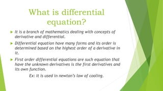 What is differential
equation?
 It is a branch of mathematics dealing with concepts of
derivative and differential.
 Differential equation have many forms and its order is
determined based on the highest order of a derivative in
it.
 First order differential equations are such equation that
have the unknown derivatives is the first derivatives and
its own function.
Ex: It is used in newton’s law of cooling.
 