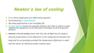 Newton’s law of cooling
 It is a direct application for differential equation
 Formulated by sir Isaac Newton.
 Has many applications in our everyday life
 Sir Isaac Newton found this equation behaves like what is called in math
(differential equations) so he used some techniques to find its general
solution.
 Newton's law of cooling states that the rate of heat loss of a body is
directly proportional to the difference in the temperatures between the
body and its surroundings provided the temperature difference is small
and the nature of radiating surface remains same
 