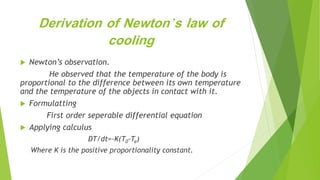 Derivation of Newton’s law of
cooling
 Newton’s observation.
He observed that the temperature of the body is
proportional to the difference between its own temperature
and the temperature of the objects in contact with it.
 Formulatting
First order seperable differential equation
 Applying calculus
DT/dt=-K(T0-Te)
Where K is the positive proportionality constant.
 