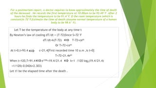 For a postmortem report, a doctor requires to know approximately the time of death
of the deceased . He records the first temperature at 10.00am to be 93.49°F .After 2
hours he finds the temperature to be 91.4°F. If the room temperature (which is
constant)is 72°F,Estimate the time of death.(Assume normal temperature of a human
body to be 98.6° F).
Let T be the temperature of the body at any time t
By Newton’s law of cooling dT/dt ∞ (T-72)Since S=72°F
dT/dt=k(T-72) T-72=cekt
Or T=72+cekt
At t=0,t=93.4 c=21.4[First recorded time 10 a.m ,is t=0]
T=72+21.4ekt
When t=120,T=91.4 e120k=19.4/21.4 k=1 /120 loge(19.4/21.4)
=1/120(-0.0426×2.303)
Let t1 be the elapsed time after the death .
 