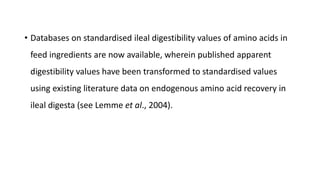 • Databases on standardised ileal digestibility values of amino acids in
feed ingredients are now available, wherein published apparent
digestibility values have been transformed to standardised values
using existing literature data on endogenous amino acid recovery in
ileal digesta (see Lemme et al., 2004).
 