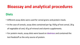 Bioassay and analytical procedures
Diets
• Different assay diets were used for cereal grains and protein meals.
• In the case of cereals, assay diets contained per kg: 918 g of test cereal, 20 g
of vegetable oil and, 42 g of mineral and vitamin supplements.
• For protein meals, assay diets were based on dextrose and contained the
test feedstuff as the only source of protein.
 
