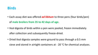 Birds
• Each assay diet was offered ad libitum to three pens (four birds/pen)
of male broilers from 35 to 42 days of age.
• Ileal digesta of birds within a pen were pooled, frozen immediately
after collection and subsequently freeze-dried.
• Dried ileal digesta samples were ground to pass through a 0.5 mm
sieve and stored in airtight containers at - 20 °C for chemical analyses.
 