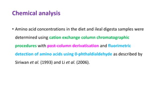 Chemical analysis
• Amino acid concentrations in the diet and ileal digesta samples were
determined using cation exchange column chromatographic
procedures with post-column derivatisation and fluorimetric
detection of amino acids using 0-phthaldialdehyde as described by
Siriwan et al. (1993) and Li et al. (2006).
 