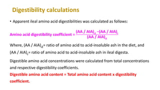 Digestibility calculations
• Apparent ileal amino acid digestibilities was calculated as follows:
Amino acid digestibility coefficient =
(AA / AIA) 𝐝 −(AA / AIA)𝐢
(AA / AIA) 𝐝
Where, (AA / AIA)d= ratio of amino acid to acid-insoluble ash in the diet, and
(AA / AIA)i= ratio of amino acid to acid-insoluble ash in ileal digesta.
Digestible amino acid concentrations were calculated from total concentrations
and respective digestibility coefficients.
Digestible amino acid content = Total amino acid content x digestibility
coefficient.
 