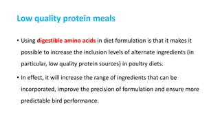 Low quality protein meals
• Using digestible amino acids in diet formulation is that it makes it
possible to increase the inclusion levels of alternate ingredients (in
particular, low quality protein sources) in poultry diets.
• In effect, it will increase the range of ingredients that can be
incorporated, improve the precision of formulation and ensure more
predictable bird performance.
 