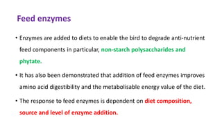 Feed enzymes
• Enzymes are added to diets to enable the bird to degrade anti-nutrient
feed components in particular, non-starch polysaccharides and
phytate.
• It has also been demonstrated that addition of feed enzymes improves
amino acid digestibility and the metabolisable energy value of the diet.
• The response to feed enzymes is dependent on diet composition,
source and level of enzyme addition.
 