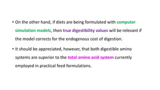• On the other hand, if diets are being formulated with computer
simulation models, then true digestibility values will be relevant if
the model corrects for the endogenous cost of digestion.
• It should be appreciated, however, that both digestible amino
systems are superior to the total amino acid system currently
employed in practical feed formulations.
 