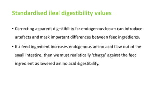 Standardised ileal digestibility values
• Correcting apparent digestibility for endogenous losses can introduce
artefacts and mask important differences between feed ingredients.
• If a feed ingredient increases endogenous amino acid flow out of the
small intestine, then we must realistically ‘charge’ against the feed
ingredient as lowered amino acid digestibility.
 