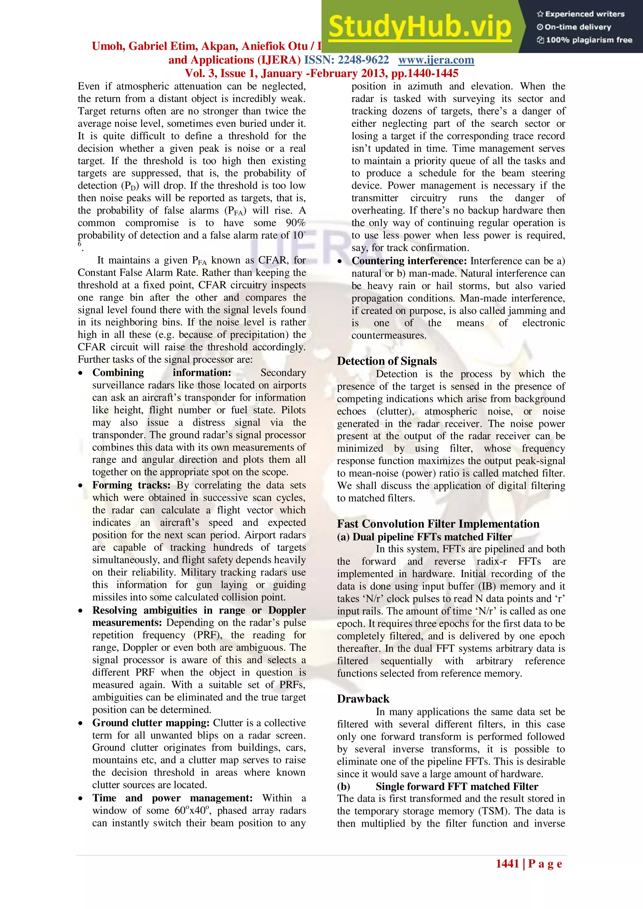 Umoh, Gabriel Etim, Akpan, Aniefiok Otu / International Journal of Engineering Research
and Applications (IJERA) ISSN: 2248-9622 www.ijera.com
Vol. 3, Issue 1, January -February 2013, pp.1440-1445
1441 | P a g e
Even if atmospheric attenuation can be neglected,
the return from a distant object is incredibly weak.
Target returns often are no stronger than twice the
average noise level, sometimes even buried under it.
It is quite difficult to define a threshold for the
decision whether a given peak is noise or a real
target. If the threshold is too high then existing
targets are suppressed, that is, the probability of
detection (PD) will drop. If the threshold is too low
then noise peaks will be reported as targets, that is,
the probability of false alarms (PFA) will rise. A
common compromise is to have some 90%
probability of detection and a false alarm rate of 10-
6
.
It maintains a given PFA known as CFAR, for
Constant False Alarm Rate. Rather than keeping the
threshold at a fixed point, CFAR circuitry inspects
one range bin after the other and compares the
signal level found there with the signal levels found
in its neighboring bins. If the noise level is rather
high in all these (e.g. because of precipitation) the
CFAR circuit will raise the threshold accordingly.
Further tasks of the signal processor are:
 Combining information: Secondary
surveillance radars like those located on airports
can ask an aircraft‟s transponder for information
like height, flight number or fuel state. Pilots
may also issue a distress signal via the
transponder. The ground radar‟s signal processor
combines this data with its own measurements of
range and angular direction and plots them all
together on the appropriate spot on the scope.
 Forming tracks: By correlating the data sets
which were obtained in successive scan cycles,
the radar can calculate a flight vector which
indicates an aircraft‟s speed and expected
position for the next scan period. Airport radars
are capable of tracking hundreds of targets
simultaneously, and flight safety depends heavily
on their reliability. Military tracking radars use
this information for gun laying or guiding
missiles into some calculated collision point.
 Resolving ambiguities in range or Doppler
measurements: Depending on the radar‟s pulse
repetition frequency (PRF), the reading for
range, Doppler or even both are ambiguous. The
signal processor is aware of this and selects a
different PRF when the object in question is
measured again. With a suitable set of PRFs,
ambiguities can be eliminated and the true target
position can be determined.
 Ground clutter mapping: Clutter is a collective
term for all unwanted blips on a radar screen.
Ground clutter originates from buildings, cars,
mountains etc, and a clutter map serves to raise
the decision threshold in areas where known
clutter sources are located.
 Time and power management: Within a
window of some 60o
x40o
, phased array radars
can instantly switch their beam position to any
position in azimuth and elevation. When the
radar is tasked with surveying its sector and
tracking dozens of targets, there‟s a danger of
either neglecting part of the search sector or
losing a target if the corresponding trace record
isn‟t updated in time. Time management serves
to maintain a priority queue of all the tasks and
to produce a schedule for the beam steering
device. Power management is necessary if the
transmitter circuitry runs the danger of
overheating. If there‟s no backup hardware then
the only way of continuing regular operation is
to use less power when less power is required,
say, for track confirmation.
 Countering interference: Interference can be a)
natural or b) man-made. Natural interference can
be heavy rain or hail storms, but also varied
propagation conditions. Man-made interference,
if created on purpose, is also called jamming and
is one of the means of electronic
countermeasures.
Detection of Signals
Detection is the process by which the
presence of the target is sensed in the presence of
competing indications which arise from background
echoes (clutter), atmospheric noise, or noise
generated in the radar receiver. The noise power
present at the output of the radar receiver can be
minimized by using filter, whose frequency
response function maximizes the output peak-signal
to mean-noise (power) ratio is called matched filter.
We shall discuss the application of digital filtering
to matched filters.
Fast Convolution Filter Implementation
(a) Dual pipeline FFTs matched Filter
In this system, FFTs are pipelined and both
the forward and reverse radix-r FFTs are
implemented in hardware. Initial recording of the
data is done using input buffer (IB) memory and it
takes „N/r‟ clock pulses to read N data points and „r‟
input rails. The amount of time „N/r‟ is called as one
epoch. It requires three epochs for the first data to be
completely filtered, and is delivered by one epoch
thereafter. In the dual FFT systems arbitrary data is
filtered sequentially with arbitrary reference
functions selected from reference memory.
Drawback
In many applications the same data set be
filtered with several different filters, in this case
only one forward transform is performed followed
by several inverse transforms, it is possible to
eliminate one of the pipeline FFTs. This is desirable
since it would save a large amount of hardware.
(b) Single forward FFT matched Filter
The data is first transformed and the result stored in
the temporary storage memory (TSM). The data is
then multiplied by the filter function and inverse
 