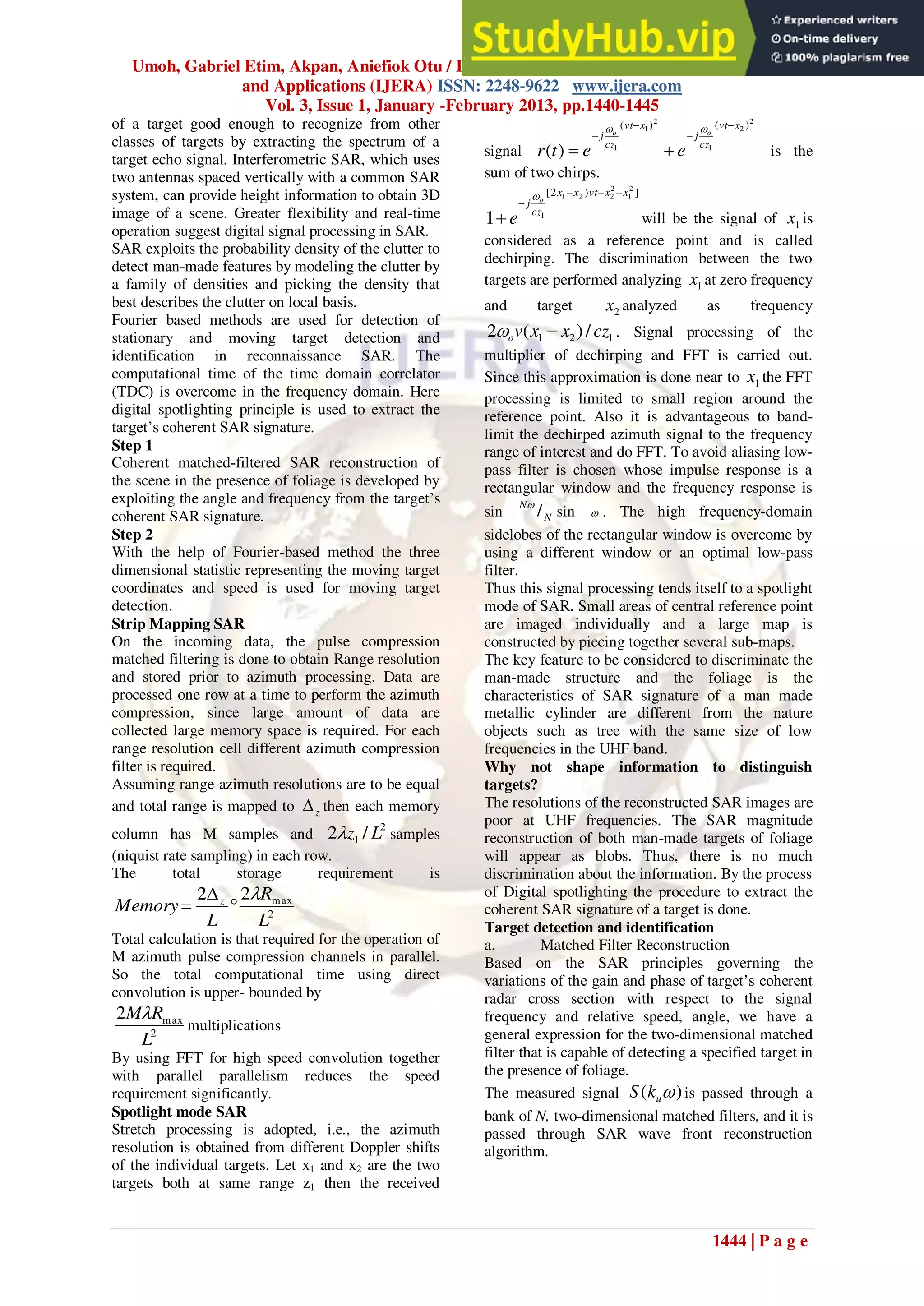 Umoh, Gabriel Etim, Akpan, Aniefiok Otu / International Journal of Engineering Research
and Applications (IJERA) ISSN: 2248-9622 www.ijera.com
Vol. 3, Issue 1, January -February 2013, pp.1440-1445
1444 | P a g e
of a target good enough to recognize from other
classes of targets by extracting the spectrum of a
target echo signal. Interferometric SAR, which uses
two antennas spaced vertically with a common SAR
system, can provide height information to obtain 3D
image of a scene. Greater flexibility and real-time
operation suggest digital signal processing in SAR.
SAR exploits the probability density of the clutter to
detect man-made features by modeling the clutter by
a family of densities and picking the density that
best describes the clutter on local basis.
Fourier based methods are used for detection of
stationary and moving target detection and
identification in reconnaissance SAR. The
computational time of the time domain correlator
(TDC) is overcome in the frequency domain. Here
digital spotlighting principle is used to extract the
target‟s coherent SAR signature.
Step 1
Coherent matched-filtered SAR reconstruction of
the scene in the presence of foliage is developed by
exploiting the angle and frequency from the target‟s
coherent SAR signature.
Step 2
With the help of Fourier-based method the three
dimensional statistic representing the moving target
coordinates and speed is used for moving target
detection.
Strip Mapping SAR
On the incoming data, the pulse compression
matched filtering is done to obtain Range resolution
and stored prior to azimuth processing. Data are
processed one row at a time to perform the azimuth
compression, since large amount of data are
collected large memory space is required. For each
range resolution cell different azimuth compression
filter is required.
Assuming range azimuth resolutions are to be equal
and total range is mapped to z
 then each memory
column has M samples and
2
1 /
2 L
z
 samples
(niquist rate sampling) in each row.
The total storage requirement is
2
max
2
2
L
R
L
Memory z 



Total calculation is that required for the operation of
M azimuth pulse compression channels in parallel.
So the total computational time using direct
convolution is upper- bounded by
2
max
2
L
R
M
multiplications
By using FFT for high speed convolution together
with parallel parallelism reduces the speed
requirement significantly.
Spotlight mode SAR
Stretch processing is adopted, i.e., the azimuth
resolution is obtained from different Doppler shifts
of the individual targets. Let x1 and x2 are the two
targets both at same range z1 then the received
signal
2
2
1
2
1
1
)
(
)
(
)
(
x
vt
cz
j
x
vt
cz
j o
o
e
e
t
r








is the
sum of two chirps.
]
)
2
[ 2
1
2
2
2
1
1
1
x
x
vt
x
x
cz
j o
e






will be the signal of 1
x is
considered as a reference point and is called
dechirping. The discrimination between the two
targets are performed analyzing 1
x at zero frequency
and target 2
x analyzed as frequency
1
2
1 /
)
(
2 cz
x
x
v
o 
 . Signal processing of the
multiplier of dechirping and FFT is carried out.
Since this approximation is done near to 1
x the FFT
processing is limited to small region around the
reference point. Also it is advantageous to band-
limit the dechirped azimuth signal to the frequency
range of interest and do FFT. To avoid aliasing low-
pass filter is chosen whose impulse response is a
rectangular window and the frequency response is
sin N
N
/

sin  . The high frequency-domain
sidelobes of the rectangular window is overcome by
using a different window or an optimal low-pass
filter.
Thus this signal processing tends itself to a spotlight
mode of SAR. Small areas of central reference point
are imaged individually and a large map is
constructed by piecing together several sub-maps.
The key feature to be considered to discriminate the
man-made structure and the foliage is the
characteristics of SAR signature of a man made
metallic cylinder are different from the nature
objects such as tree with the same size of low
frequencies in the UHF band.
Why not shape information to distinguish
targets?
The resolutions of the reconstructed SAR images are
poor at UHF frequencies. The SAR magnitude
reconstruction of both man-made targets of foliage
will appear as blobs. Thus, there is no much
discrimination about the information. By the process
of Digital spotlighting the procedure to extract the
coherent SAR signature of a target is done.
Target detection and identification
a. Matched Filter Reconstruction
Based on the SAR principles governing the
variations of the gain and phase of target‟s coherent
radar cross section with respect to the signal
frequency and relative speed, angle, we have a
general expression for the two-dimensional matched
filter that is capable of detecting a specified target in
the presence of foliage.
The measured signal )
( 
u
k
S is passed through a
bank of N, two-dimensional matched filters, and it is
passed through SAR wave front reconstruction
algorithm.
 