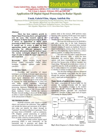 Umoh, Gabriel Etim, Akpan, Aniefiok Otu / International Journal of Engineering Research
and Applications (IJERA) ISSN: 2248-9622 www.ijera.com
Vol. 3, Issue 1, January -February 2013, pp.1440-1445
1440 | P a g e
Application Of Digital Signal Processing In Radar Signals
Umoh, Gabriel Etim, Akpan, Aniefiok Otu
Department Of Electrical/Electronics Engineering Faculty Of Engineering, Akwa Ibom State University
Ikot Akpaden, Mkpat Enin, Lga Akwa Ibom State, Nigeria
Department Of Physics Faculty Of Natural Andapplied Sciences, Akwa Ibom State University
Ikot Akpaden, Mkpat Enin, L.G.A. Akwa Ibom State, Nigeria
Abstract
There has been explosive growth in
Digital Signal Processing theory and applications
over the years. This research explores the
applications of digital signal processing in Radar.
A survey on applications in digital signal
processing in Radar from a wide variety of areas
is carried out. A review is done on basic
approaching models and techniques of signal
processing for different parameters and
extracting information from the received signal.
The various techniques adopted at different
stages of radar to obtain the target’s signature, is
also researched.
Keywords: Radar, Doppler, Digital Signal
Process (DSP), convolution, Clutter filters,
Scanning, Synthetic aperture radar (SAR),
cancellers
INTRODUCTION
Flexibility and versatility of digital
techniques grew in the front-end signal processing
and the advent of integrated digital circuitry, high
speed signal processors were developed and
realized. Radar continued to grow in the recent years
by keeping the future developments in mind and
with better digital capability. Significant
contributions in DSP in Radar have been in MTI
processing, Automatic Detection and extraction of
signal, image reconstruction, etc. A case study of
Radar Synthetic Vision System for Adverse
Weather Aircraft landing is discussed. In this report
an effort is made to identify the contribution of DSP
in the advancement of Radars.
METHODOLOGIES
RADAR transmits radio signals at distant
objects and analyzes the reflections. Data gathered
can include the potion and movement of the object,
also radar can identify the object through its
“signature” the distinct reflection it generates. There
are many forms of RADAR – such as continuous,
CW, Doppler, ground penetrating or synthetic
aperture; and they are used in many applications,
from air traffic control to weather prediction.
In the modern Radar systems, digital signal
processing (DSP) is used extensively. At the
transmitter end, it generates and shapes the
transmission pulses, controls the antenna beam
pattern while at the receiver, DSP performs many
complex tasks, including STAP (space time adaptive
processing) – the removal of clutter, and beam
forming (electronic guidance of direction).
The front end of the receiver for RADAR is
still often analog due to the high frequencies
involved. With fast ADC convertors-often multiple
channel, complex IF signals are digitized. However,
digital technology is coming closer to the antenna.
We may also require fast digital interfaces to detect
antenna position, or control other hardware.
The main task of a radar‟s signal processor
is to make decisions. After a signal has been
transmitted, the receiver starts receiving return
signals, with those originating from near objects
arriving first because time of arrival translates into
target range. The signal processor places a raster of
range bins over the whole period of time, and now it
has to make a decision for each of the range bins as
to whether it contains an object or not.
This decision-making is severely hampered
by noise. Atmospheric noise enters into the system
through the antenna, and all the electronics in the
radar‟s signal path produces noise too.
Major blocks of modern radar system
The major components of modern radar are the
antenna, the tracking computer and the signal
generator. The tracking computer in the modern
radar does all the functions. By scheduling the
appropriate antenna positions and transmitted
signals as a function of time, keeps track of targets
and running the display system.
Fig 1. Block Diagram of a Modern Radar system
 