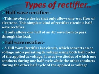 Half wave rectifier:- 
This involves a device that only allows one-way flow of 
electrons. This simplest kind of rectifier circuit is half-wave 
rectifier. 
It only allows one half of an AC wave form to pass 
through the load. 
Full wave rectifier:- 
A Full Wave Rectifier is a circuit, which converts an ac 
voltage into a pulsating dc voltage using both half cycles 
of the applied ac voltage. It uses two diodes of which one 
conducts during one half cycle while the other conducts 
during the other half cycle of the applied ac voltage 
 