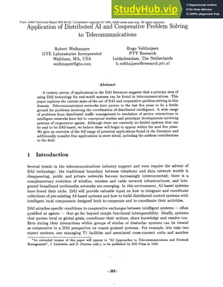 Application of Distributed AI and Cooperative ProblemSolving
to Telecommunications
Robert Weihmayer
GTELaboratories Incorporated
Waltham, MA, USA
weihmayer@gte.com
Hugo Velthuijsen
PTT Research
Leidschendam, The Netherlands
h.velthuijsen@research.ptt.nl
Abstract
A cursory survey of applications in the DAIliterature suggests that a primary area of
using DAI technology for real-world systems can be found in telecommunications. This
paper explores the current state-of-the-art of DAIand cooperative problem solving in this
domain. Telecommunication networks have proven in the last five years to be a fertile
ground for problems involving the coordination of distributed intelligence. A wide range
of problems from distributed traffic management to resolution of service interactions in
intelligent networks have led to conceptual studies and prototype developments involving
systems of cooperative agents. Although there are currently no fielded systems that can
be said to be DAI-based, we believe these will begin to appear within the next five years.
Wegive an overview of the full range of potential applications found in the literature and
additionally consider four applications in more detail, including the authors contributions
to the field.
1 Introduction
Several trends in the telecommunications industry support and even require the advent of
DAItechnology: the traditional boundary between telephony and data network worlds is
disappearing; public and private networks becomeincreasingly interconnected; there is a
complementaryevolution of wireline, wireless and cable network infrastructures; and inte-
grated broadband multimedia networks are emerging. In this environment, AI-based systems
have found their niche. DAIwill provide valuable input on howto integrate and coordinate
collections of pre-existing AI-based systems and howto build distributed control systems with
intelligent local componentsdesigned both to cooperate and to coordinate their activities.
DAIattaches specific conditions to cooperative exchanges betweenintelligent systems -- often
qualified as agents -- that go far beyondsimple functional interoperability. Ideally, systems
that pursue local or global goals, coordinate their actions, share knowledgeand resolve con-
flicts during their interactions within groups of similar or dissimilar systems can be viewed
as cooperative in a DAIperspective on coarse grained systems. For example, lets take two
expert systems, one managingT1 facilities and associated cross-connect units and another
*An extended version of this paper will appear in "AI Approaches to Telecommunications and Network
Management",J. Liebowitz and D. Prereau (eds.), to be published by IOS Press in 1994.
- 3S3-
From: AAAI Technical Report WS-94-02. Compilation copyright © 1994, AAAI (www.aaai.org). All rights reserved.
 