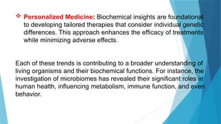  Personalized Medicine: Biochemical insights are foundational
to developing tailored therapies that consider individual genetic
differences. This approach enhances the efficacy of treatments
while minimizing adverse effects.
Each of these trends is contributing to a broader understanding of
living organisms and their biochemical functions. For instance, the
investigation of microbiomes has revealed their significant roles in
human health, influencing metabolism, immune function, and even
behavior.
 