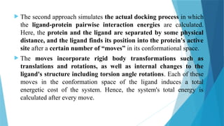  The second approach simulates the actual docking process in which
the ligand-protein pairwise interaction energies are calculated.
Here, the protein and the ligand are separated by some physical
distance, and the ligand finds its position into the protein's active
site after a certain number of “moves” in its conformational space.
 The moves incorporate rigid body transformations such as
translations and rotations, as well as internal changes to the
ligand's structure including torsion angle rotations. Each of these
moves in the conformation space of the ligand induces a total
energetic cost of the system. Hence, the system's total energy is
calculated after every move.
 