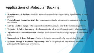 Applications of Molecular Docking
 Drug Discovery & Design – Identifies potential drug candidates by predicting ligand binding to target
proteins.
 Protein-Ligand Interaction Analysis – Investigates molecular interactions to understand biological
mechanisms.
 Enzyme Inhibitor Design – Develops inhibitors to block enzyme activity for therapeutic purposes.
 Toxicology & Safety Assessment – Evaluates potential off-target effects and toxicity of compounds.
 Agricultural & Pesticide Research – Designs pesticides and herbicides targeting specific enzymes in
pests.
 Nanomedicine & Drug Delivery – Assists in designing nanoparticles for targeted drug delivery.
 Synthetic Biology & Metabolic Engineering – Aids in designing novel enzymes and metabolic
pathways for biotechnology applications.
 