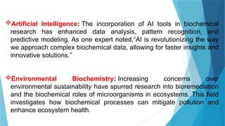 Artificial Intelligence: The incorporation of AI tools in biochemical
research has enhanced data analysis, pattern recognition, and
predictive modeling. As one expert noted,“AI is revolutionizing the way
we approach complex biochemical data, allowing for faster insights and
innovative solutions.”
Environmental Biochemistry: Increasing concerns over
environmental sustainability have spurred research into bioremediation
and the biochemical roles of microorganisms in ecosystems. This field
investigates how biochemical processes can mitigate pollution and
enhance ecosystem health.
 