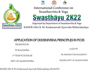 APPLICATIONOF DOOSHIVISHA PRINCIPLES IN PCOS
PRESENTED BY-
Dr Komal Jadhav
2nd YEAR PG SCHOLAR
DEPT. OF AGADATANTRA
Organized by Department of Swasthavritta & Yoga
KAHER’s Shri B. M. Kankanawadi Ayurveda Mahavidyalaya
International Conference on
Swasthavritta & Yoga
GuideD BY-
DR. MAHESH P SAVALAGIMATH
READER, DEPT. OF AGADATANTRA
KAHER’s Shri B. M. Kankanawadi Ayurveda Mahavidyalaya, BeLAGAVI
 