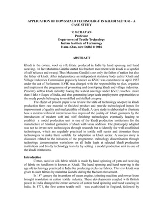 APPLICATION OF DOWNSIZED TECHNOLOGY IN KHADI SECTOR – A
                        CASE STUDY

                                   R.B.CHAVAN
                                     Professor
                          Department of Textile Technology
                           Indian Institute of Technology
                           Hauz-Khas, new Delhi 110016


                                      ABSTRACT

Khadi is the cotton, wool or silk fabric produced in India by hand spinning and hand
weaving. In fact Mahatma Gandhi started his freedom movement with khadi as a symbol
of self reliance and swaraj. Thus Mahatma Gandhi is not only the father of nation but also
the father of khadi. After independence an independent statutory body called Khadi and
Village Industries Commission popularly known as KVIC was constituted in April 1957
under the act of Parliament. KVIC was charged with the responsibility to plan, organize
and implement the programme of promoting and developing khadi and village industries.
Presently cotton khadi industry having the widest coverage under KVIC, touches more
than 1 lakh villages of India, and thus generating large-scale employment opportunities to
the needy people belonging to unskilled and skilled category.
         The object of present paper is to review the state of technology adopted in khadi
production from raw material to finished product and provide technological inputs for
improvement of quality and marketability of khadi. A case study is elaborated to illustrate
how a modern technical intervention has improved the quality of khadi garments by the
introduction of modern soft and stiff finishing technologies eventually leading to
establish a model production unit in one of the khadi production institutions for the
manufacture of finished garments of khadi with value addition. The philosophy adopted
was not to invent new technologies through research but to identify the well-established
technologies, which are regularly practiced in textile mill sector and downsize these
technologies to make them suitable for adaptation in khadi sector. A success story is
discussed related to the initiation of the programme, technology dissemination through
technology demonstration workshops on all India basis at selected khadi production
institutions and finally technology transfer by setting a model production unit in one of
the khadi institutions.

Introduction
        Cotton, wool or silk fabric which is made by hand spinning of yarn and weaving
of fabric on handloom is known as Khadi. The hand spinning and hand weaving is the
age old technology practiced in India for producing exclusive fabrics. The term khadi was
given to such fabrics by mahatma Gandhi during the freedom movement.
        In 18th century the inventions of steam engine, spinning machine and power loom
brought revolution in cotton textile industry. These developments coupled with British
power in India changed the entire scenario of cotton hand spinning and hand weaving in
India. In 1771, the first cotton textile mill was established in England, followed by
 