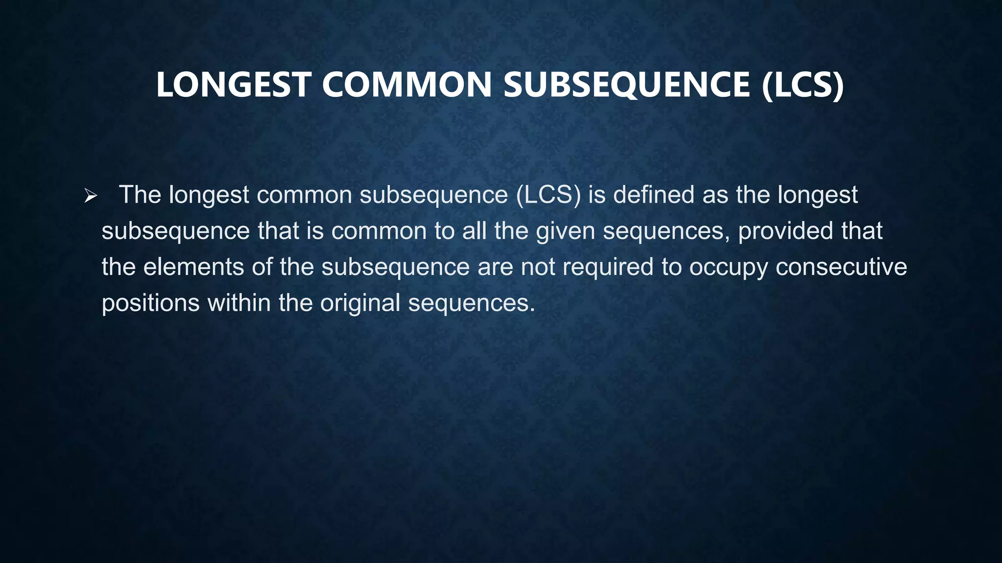 LONGEST COMMON SUBSEQUENCE (LCS)
 The longest common subsequence (LCS) is defined as the longest
subsequence that is common to all the given sequences, provided that
the elements of the subsequence are not required to occupy consecutive
positions within the original sequences.
 
