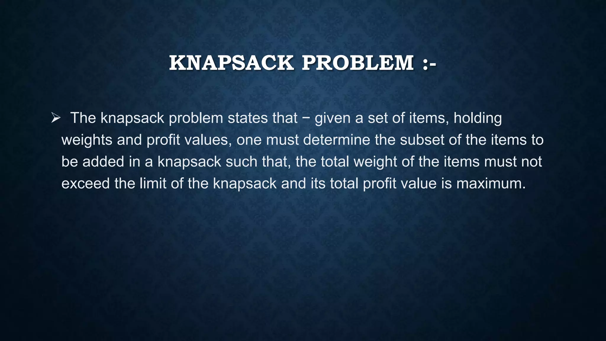 KNAPSACK PROBLEM :-
 The knapsack problem states that − given a set of items, holding
weights and profit values, one must determine the subset of the items to
be added in a knapsack such that, the total weight of the items must not
exceed the limit of the knapsack and its total profit value is maximum.
 