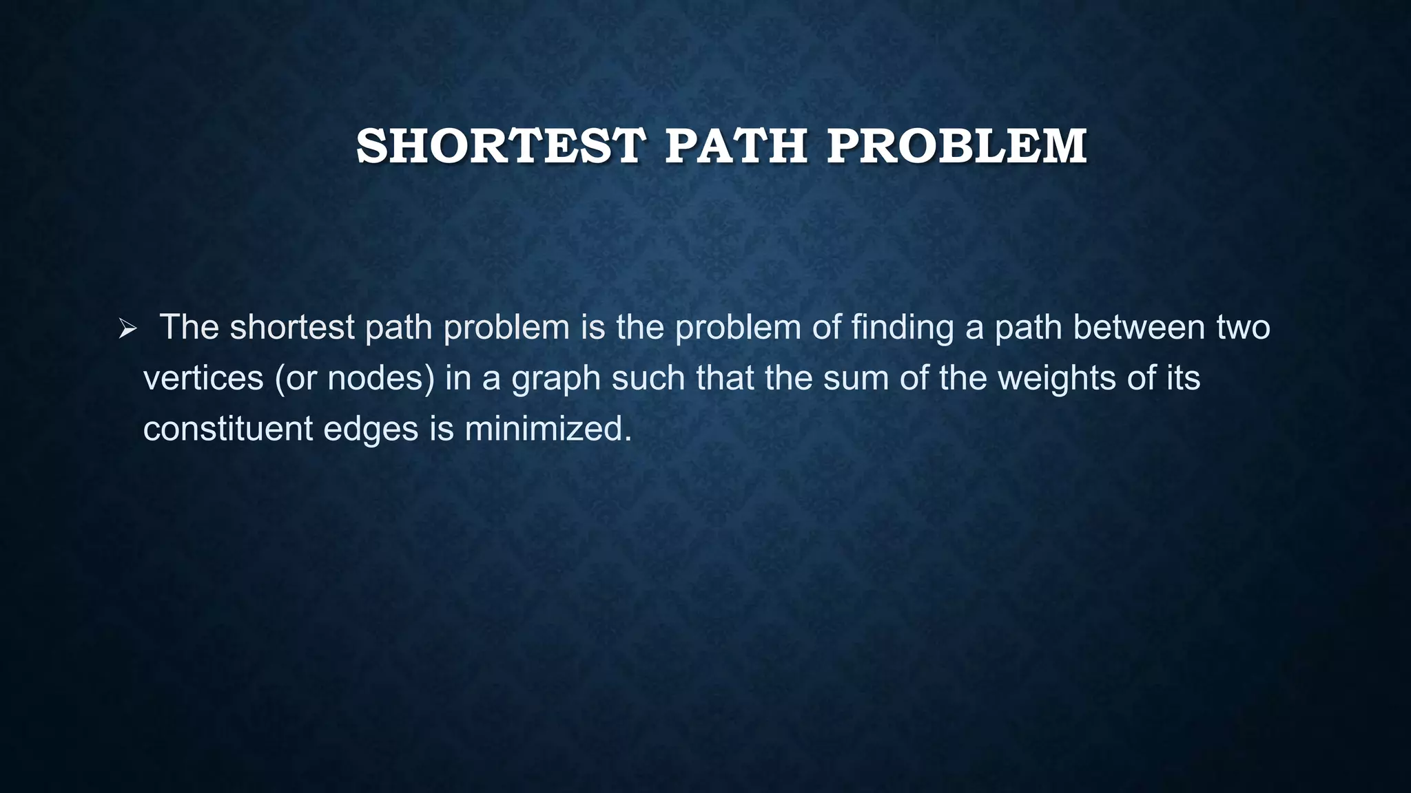 SHORTEST PATH PROBLEM
 The shortest path problem is the problem of finding a path between two
vertices (or nodes) in a graph such that the sum of the weights of its
constituent edges is minimized.
 