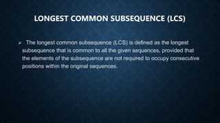 LONGEST COMMON SUBSEQUENCE (LCS)
 The longest common subsequence (LCS) is defined as the longest
subsequence that is common to all the given sequences, provided that
the elements of the subsequence are not required to occupy consecutive
positions within the original sequences.
 