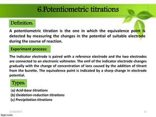 6.Potentiometric titrations
A potentiometric titration is the one in which the equivalence point is
detected by measuring the changes in the potential of suitable electrode
during the course of reaction.
Experiment process:
The indicator electrode is paired with a reference electrode and the two electrodes
are connected to an electronic voltmeter. The emf of the indicator electrode changes
gradually with the change of concentration of ions caused by the addition of titrant
from the burette. The equivalence point is indicated by a sharp change in electrode
potential.
(a) Acid-base titrations
(b) Oxidation-reduction titrations
(c) Precipitation titrations
11/16/2017 11
Definition:
Types:
 