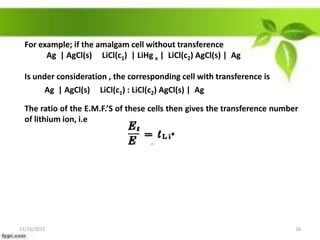 For example; if the amalgam cell without transference
Ag | AgCl(s) LiCl(c1) | LiHg x | LiCl(c2) AgCl(s) | Ag
Is under consideration , the corresponding cell with transference is
The ratio of the E.M.F.’S of these cells then gives the transference number
of lithium ion, i.e
Ag | AgCl(s) LiCl(c1) : LiCl(c2) AgCl(s) | Ag
11/16/2017 16
 