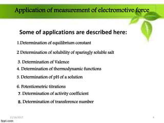 Application of measurement of electromotive force
Some of applications are described here:
1.Determination of equilibrium constant
2 Determination of solubility of sparingly soluble salt
3. Determination of Valence
5. Determination of pH of a solution
6. Potentiometric titrations
7. Determination of activity coefficient
8. Determination of transference number
4. Determination of thermodynamic functions
11/16/2017 4
 