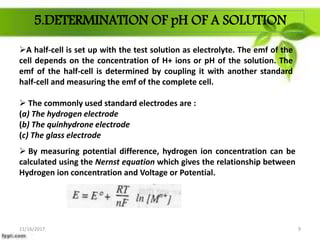 5.DETERMINATION OF pH OF A SOLUTION
A half-cell is set up with the test solution as electrolyte. The emf of the
cell depends on the concentration of H+ ions or pH of the solution. The
emf of the half-cell is determined by coupling it with another standard
half-cell and measuring the emf of the complete cell.
 The commonly used standard electrodes are :
(a) The hydrogen electrode
(b) The quinhydrone electrode
(c) The glass electrode
 By measuring potential difference, hydrogen ion concentration can be
calculated using the Nernst equation which gives the relationship between
Hydrogen ion concentration and Voltage or Potential.
11/16/2017 9
 