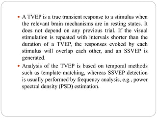  A TVEP is a true transient response to a stimulus when
the relevant brain mechanisms are in resting states. It
does not depend on any previous trial. If the visual
stimulation is repeated with intervals shorter than the
duration of a TVEP, the responses evoked by each
stimulus will overlap each other, and an SSVEP is
generated.
 Analysis of the TVEP is based on temporal methods
such as template matching, whereas SSVEP detection
is usually performed by frequency analysis, e.g., power
spectral density (PSD) estimation.
 