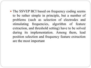  The SSVEP BCI based on frequency coding seems
to be rather simple in principle, but a number of
problems (such as selection of electrodes and
stimulating frequencies, algorithm of feature
extraction, and threshold setting) have to be solved
during its implementation. Among them, lead
position selection and frequency feature extraction
are the most important
 