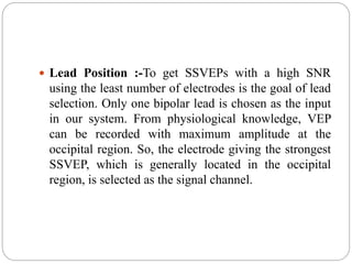  Lead Position :-To get SSVEPs with a high SNR
using the least number of electrodes is the goal of lead
selection. Only one bipolar lead is chosen as the input
in our system. From physiological knowledge, VEP
can be recorded with maximum amplitude at the
occipital region. So, the electrode giving the strongest
SSVEP, which is generally located in the occipital
region, is selected as the signal channel.
 