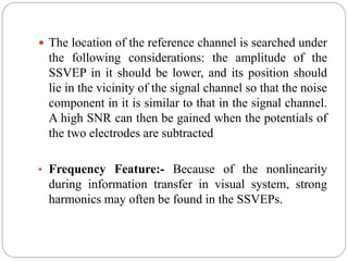  The location of the reference channel is searched under
the following considerations: the amplitude of the
SSVEP in it should be lower, and its position should
lie in the vicinity of the signal channel so that the noise
component in it is similar to that in the signal channel.
A high SNR can then be gained when the potentials of
the two electrodes are subtracted
• Frequency Feature:- Because of the nonlinearity
during information transfer in visual system, strong
harmonics may often be found in the SSVEPs.
 