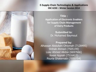 E-Supply Chain Technologies & Applications
EBC 6230 – Winter Session 2014

Title :
Application of Electronic Enablers
for Supply Chain Management
of Dairy Products
Submitted to:
Dr. Mohamed Baymout
Prepared by:
Alhassan Abdullahi Ohiomah (7128495)
Shihab Ahmed (7505149)
Loay Ahmed Alkibsi (6697666)
Kwasi Appiah (7516413)
Pouria Ghaternabi (7050754)

 